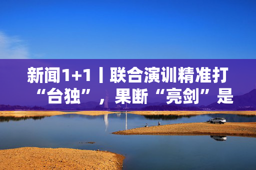 新闻1+1丨联合演训精准打“台独”，果断“亮剑”是惩戒更是警告