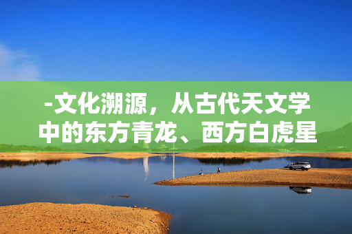 -文化溯源，从古代天文学中的东方青龙、西方白虎星象对立，到民间龙虎斗的武术招式，解析龙虎相争在中华文化中的多重象征意义。龙虎之战打一生肖