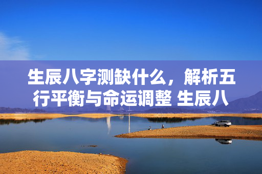 生辰八字测缺什么，解析五行平衡与命运调整 生辰八字测缺什么