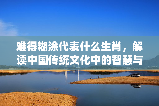 难得糊涂代表什么生肖，解读中国传统文化中的智慧与生肖象征 难得糊涂代表什么生肖