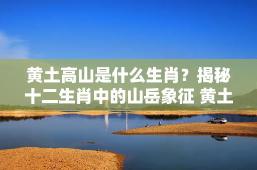 黄土高山是什么生肖？揭秘十二生肖中的山岳象征 黄土高山是什么生肖
