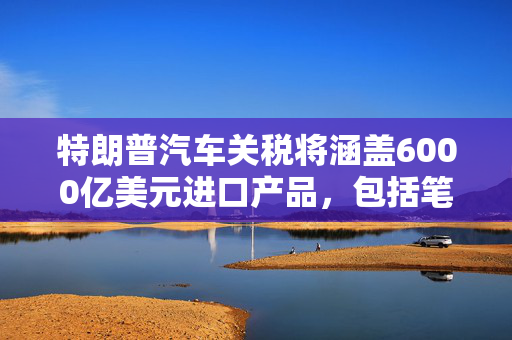 特朗普汽车关税将涵盖6000亿美元进口产品，包括笔记本电脑