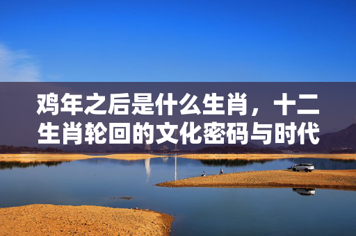 鸡年之后是什么生肖，十二生肖轮回的文化密码与时代启示 鸡年之后是什么生肖