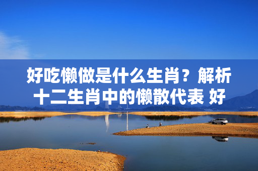 好吃懒做是什么生肖？解析十二生肖中的懒散代表 好吃懒做是什么生肖