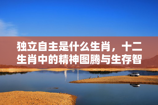 独立自主是什么生肖，十二生肖中的精神图腾与生存智慧 独立自主是什么生肖