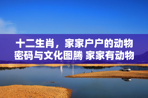 十二生肖，家家户户的动物密码与文化图腾 家家有动物打一生肖
