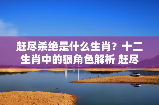 赶尽杀绝是什么生肖？十二生肖中的狠角色解析 赶尽杀绝是什么生肖