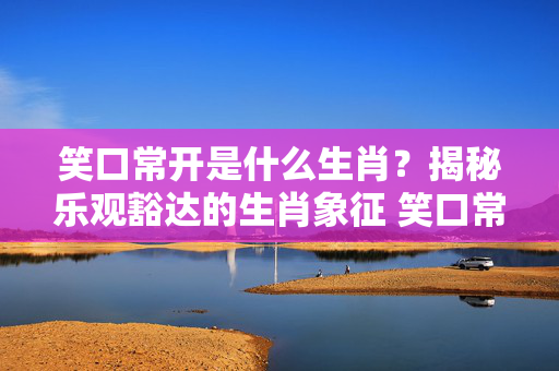 笑口常开是什么生肖？揭秘乐观豁达的生肖象征 笑口常开是什么生肖