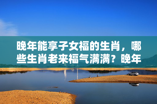 晚年能享子女福的生肖，哪些生肖老来福气满满？晚年能享子女福的生肖