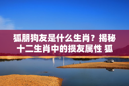 狐朋狗友是什么生肖？揭秘十二生肖中的损友属性 狐朋狗友是什么生肖