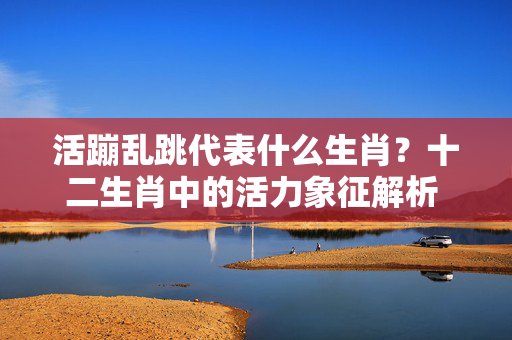 活蹦乱跳代表什么生肖？十二生肖中的活力象征解析 活蹦乱跳代表什么生肖