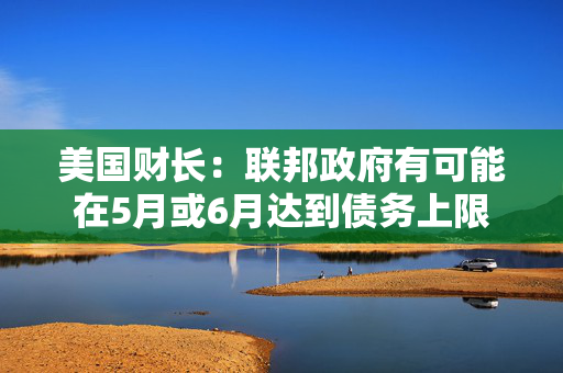 美国财长：联邦政府有可能在5月或6月达到债务上限