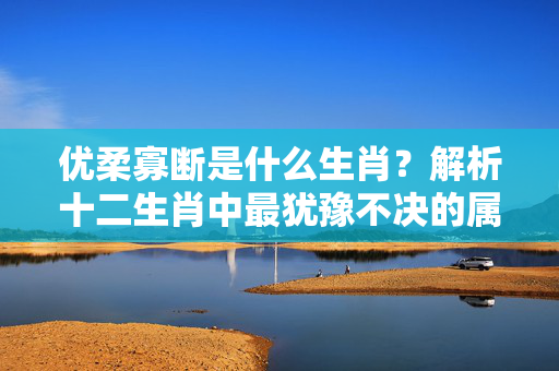 优柔寡断是什么生肖？解析十二生肖中最犹豫不决的属相 优柔寡断是什么生肖