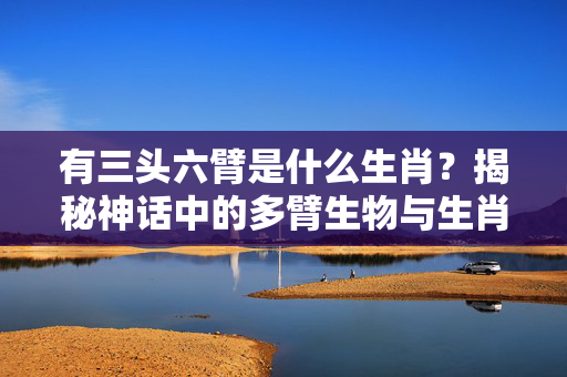 有三头六臂是什么生肖？揭秘神话中的多臂生物与生肖文化 有三头六臂是什么生肖