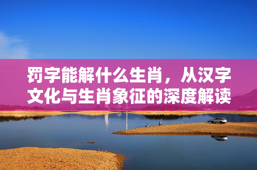 罚字能解什么生肖，从汉字文化与生肖象征的深度解读 罚字能解什么生肖