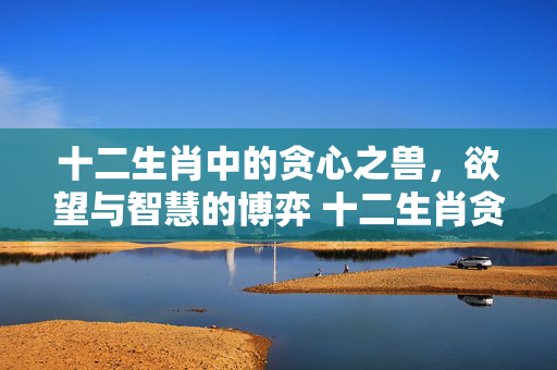 十二生肖中的贪心之兽，欲望与智慧的博弈 十二生肖贪心的动物