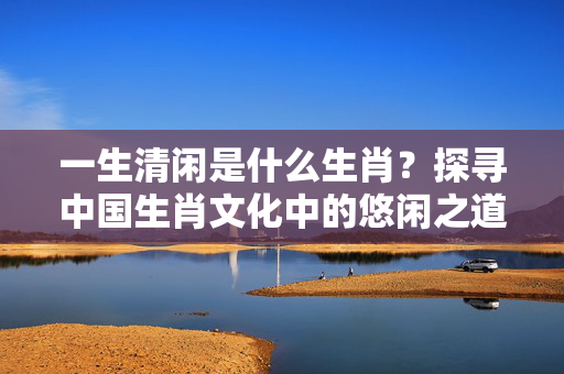 一生清闲是什么生肖？探寻中国生肖文化中的悠闲之道 一生清闲是什么生肖