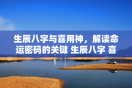 生辰八字与喜用神，解读命运密码的关键 生辰八字 喜用神