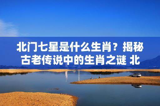 北门七星是什么生肖？揭秘古老传说中的生肖之谜 北门七星是什么生肖