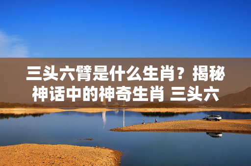 三头六臂是什么生肖？揭秘神话中的神奇生肖 三头六臂是什么生肖