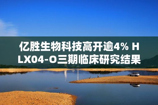 亿胜生物科技高开逾4% HLX04-O三期临床研究结果已达到主要研究终点