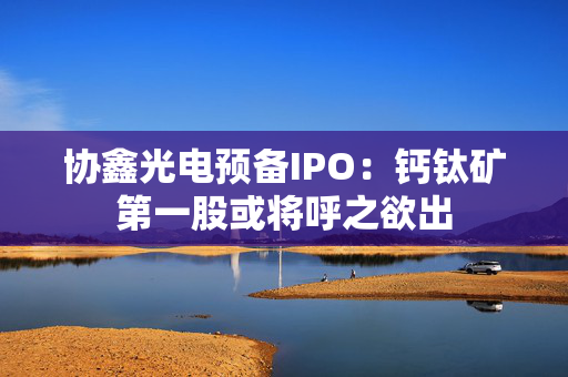 协鑫光电预备IPO：钙钛矿第一股或将呼之欲出