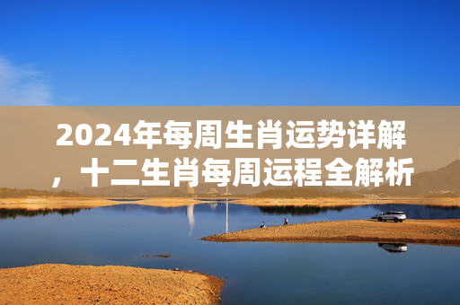 2024年每周生肖运势详解，十二生肖每周运程全解析 生肖运势每周生肖运