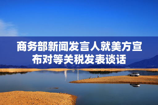 商务部新闻发言人就美方宣布对等关税发表谈话
