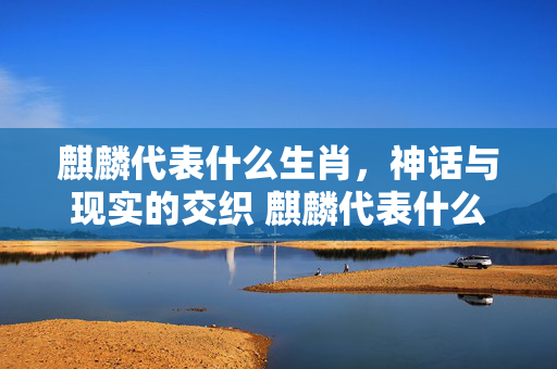 麒麟代表什么生肖，神话与现实的交织 麒麟代表什么生肖