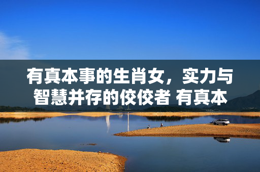 有真本事的生肖女，实力与智慧并存的佼佼者 有真本事的生肖女
