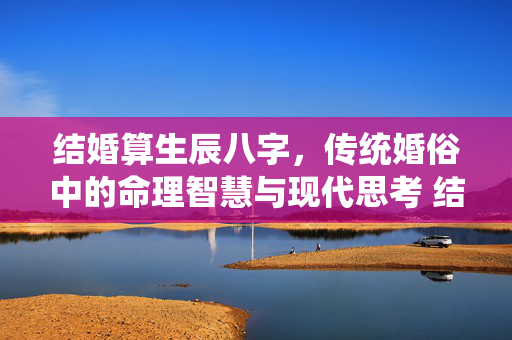 结婚算生辰八字，传统婚俗中的命理智慧与现代思考 结婚算生辰八字