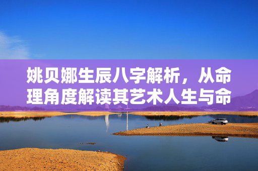 姚贝娜生辰八字解析，从命理角度解读其艺术人生与命运轨迹 姚贝娜生辰八字