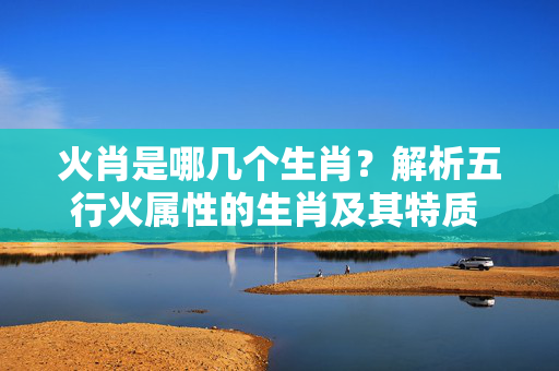 火肖是哪几个生肖？解析五行火属性的生肖及其特质 火肖是哪几个生肖
