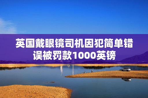 英国戴眼镜司机因犯简单错误被罚款1000英镑