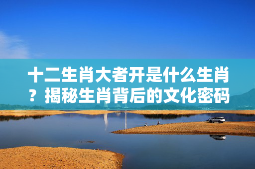 十二生肖大者开是什么生肖？揭秘生肖背后的文化密码 十二生肖大者开是什么生肖