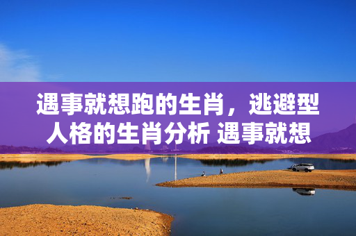 遇事就想跑的生肖，逃避型人格的生肖分析 遇事就想跑的生肖