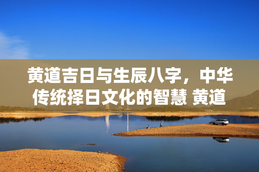 黄道吉日与生辰八字，中华传统择日文化的智慧 黄道吉日生辰八字