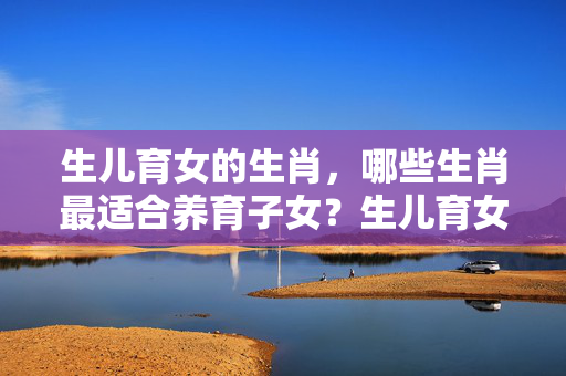 生儿育女的生肖，哪些生肖最适合养育子女？生儿育女的生肖