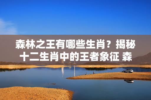 森林之王有哪些生肖？揭秘十二生肖中的王者象征 森林之王有哪些生肖