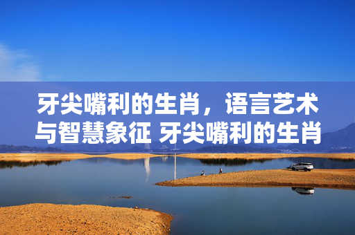 牙尖嘴利的生肖，语言艺术与智慧象征 牙尖嘴利的生肖