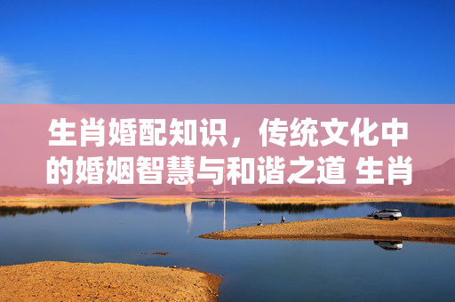生肖婚配知识，传统文化中的婚姻智慧与和谐之道 生肖婚配知识