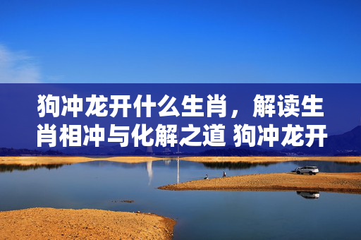 狗冲龙开什么生肖，解读生肖相冲与化解之道 狗冲龙开什么生肖