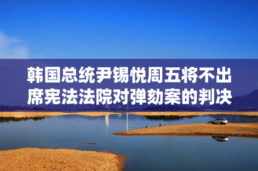 韩国总统尹锡悦周五将不出席宪法法院对弹劾案的判决
