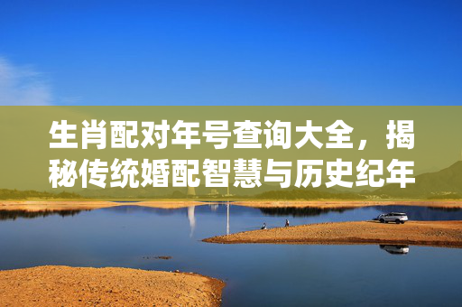 生肖配对年号查询大全，揭秘传统婚配智慧与历史纪年 生肖配对年号查询大全