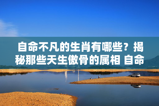 自命不凡的生肖有哪些？揭秘那些天生傲骨的属相 自命不凡的生肖是那些