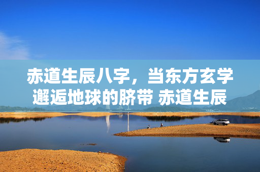 赤道生辰八字，当东方玄学邂逅地球的脐带 赤道生辰八字