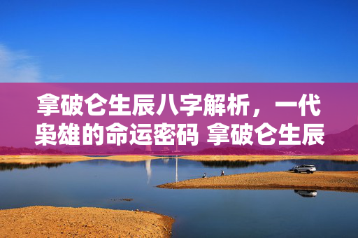 拿破仑生辰八字解析，一代枭雄的命运密码 拿破仑生辰八字