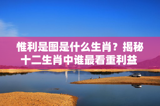 惟利是图是什么生肖？揭秘十二生肖中谁最看重利益 惟利是图是什么生肖