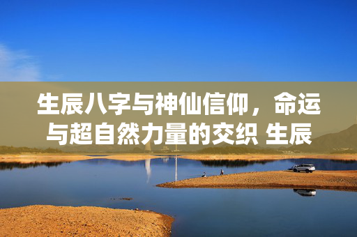 生辰八字与神仙信仰，命运与超自然力量的交织 生辰八字神仙