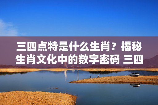 三四点特是什么生肖？揭秘生肖文化中的数字密码 三四点特是什么生肖